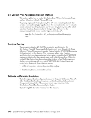 Get Custom Price Application Program Interface
                  This section explains how to use the Get_Custom Price API (used in Formulas Setup)
                  and how it functions in Oracle Advanced Pricing.
                  The pricing engine calls the Get_Custom_Price API when evaluating a formula that
                  contains a formula line (step) of type Function. One or more formulas may be set up to
                  contain a formula line of type Function and the same Get_Custom_price API is called
                  each time. Therefore, the user must code the logic in the API based on the
                  price_formula_id that is passed as an input parameter to the API.

                          Note: The Get Custom Price API can be customized by adding custom
                          code.




Functional Overview
                  The package specification QP_CUSTOM contains the specification for the
                  Get_Custom_Price API. The package body/function body is not shipped with Oracle
                  Advanced Pricing. The user must create the Package Body for QP_CUSTOM containing
                  the function body for Get_Custom_Price which must adhere to the Function
                  specification (in terms of parameters and return value) provided in the QP_CUSTOM
                  package specification. For the engine to make a call to Get_Custom_Price API, set the
                  profile QP: Get Custom Price Customized at the site level to Yes. The Pricing engine
                  displays an error if this profile is set and QP_CUSTOM. Get_Custom_Price is not
                  created in the database in the applications schema:
                  •   API to all procedures within and outside of this package

                  •   Get_Custom_Price: A customizible function.



Setting Up and Parameter Descriptions
                  The following chart describes all parameters used by the public Get Custom Price API.
                  All of the inbound and outbound parameters are listed. Additional information on
                  these parameters may follow. These parameters are input parameters to the
                  Get_Custom_Price API and are passed by the Engine.
                  The following table shows the parameters for this structure.




2-128    Oracle Order Management Open Interfaces, API, & Electronic Messaging Guide
 
