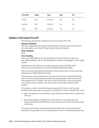 Parameter         Usage             Type               Req               Drv


                   context           Null              Varchar2           Yes               No


                   attribute         Null              Varchar2           Yes               No


                   value             Null              Varchar2           Yes               No




Validation of Get Custom Price API
                  The following describes the validations for the Get Custom Price API:
                  Standard Validation
                  The user is responsible for all code and validations in the Get Custom Price API. For
                  more information, see: Oracle Pricing Technical Reference Manual.
                  Other Validation
                  None
                  Error Handling
                  The user is responsible for all error handling in the Get Custom Price API. If any
                  user-coded validation fails, the API should raise exceptions to propagate it to the calling
                  module.
                  Sample Code1: The following is a sample code showing how the body of the
                  Get_Custom_Price function is coded in the file $QP_TOP/patch/115/sql/.
                  The user must use the function specification of Get_Custom_Price as well as any type
                  definitions from $QP_TOP/patch/115/sql/.
                  The parameters to Get_Custom_Price are always fixed and not customizible. But the
                  user can use the input parameters passed by the pricing engine in their custom code.
                  The function returns a number. The user can code the function to return the desired
                  value which must be a number. The return value is used in the evaluation of the
                  formula.
                  For example, consider a formula having an expression 1*2 where 1 and 2 are step
                  numbers. Each step number corresponds to a formula line. Each formula line has a type:
                  •   Step 1 corresponds to a formula line of type Numeric Constant with a component of
                      '200,' and

                  •   Step 2 corresponds to a formula line of type Function. This means the value
                      returned by the QP_CUSTOM.Get_Custom_Price function will be used as the value
                      for this step.

                  To evaluate the Formula, the pricing engine first obtains the value of each step and
                  substitutes the step with its value in the expression. So step 1 is substituted by the value




2-130    Oracle Order Management Open Interfaces, API, & Electronic Messaging Guide
 