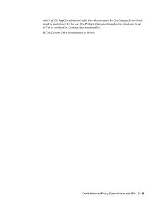 which is 200. Step 2 is substituted with the value returned by Get_Custom_Price which
must be customized by the user (the Profile Option mentioned earlier must also be set
to Yes to use this Get_Custom_Price functionality.
If Get_Custom_Price is customized as below:




                                 Oracle Advanced Pricing Open Interfaces and APIs    2-131
 