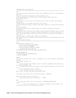 PACKAGE BODY QP_CUSTOM AS
                  /***********************************************************************
                  ***
                  The Get_Custom_Price Function name and parameters are not customizable
                  but the
                  body can be been customized. The parameters are:
                  p_price_formula_id: Primary key of the formula that uses the
                  Get_Custom_Price
                  function
                  p_list_price: List price of the price list line to which the formula
                  using Get_
                  Custom_Price is attached. May have null value.
                  p_price_effective_date: Current date when Formula is being evaluated by
                  the
                  pricing engine.
                  p_req_line_attrs_tbl: PL/SQL table of records containing Context,
                  Attribute,
                  Attribute Value records for Product and Pricing Attributes and a column
                  indicating the type - whether Product Attribute or Pricing Attribute.
                  Also the engine passes the Pricing Attributes and Product Attributes of
                  only the
                  current line to which the formula is attached.
                  The parameters are passed to the function by the pricing engine and can
                  be used
                  in the function body.
                  ************************************************************************
                  **/
                  FUNCTION Get_Custom_Price
                      p_price_formula_id IN NUMBER,
                      p_list_price IN NUMBER,
                      p_price_effective_date IN DATE,
                        p_req_line_attrs_tbl IN
                  QP_FORMULA_PRICE_CALC_PVT.REQ_LINE_ATTRS_TBL)

                  RETURN NUMBER IS
                  v_requested_item VARCHAR2(240);
                  v_weight NUMBER;

                  BEGIN
                  IF p_price_formula_id = 1726 -- Assume this is the internal Id/primary
                  key for
                  the sample Formula 1*2
                  THEN
                       --Loop through the PL/SQL table of records passed by the Engine as
                  an input parameter and
                       --containing Pricing Attributes and Product Attributes of the Price
                  List
                       Line or Modifier Line to which
                       -- the current formula is attached.
                  FOR i IN 1..p_req_line_attrs_tbl.count LOOP

                  IF p_req_line_attrs_tbl(i).attribute_type = 'PRODUCT'

                  AND /*Attribute Type is Product*/
                      p_req_line_attrs_tbl(i).context = 'ITEM'

                  AND
                        p_req_line_attrs_tbl(i).attribute = 'PRICING_ATTRIBUTE1'
                  THEN
                          -- For this combination of Product Context and Attribute, the
                  Attribute Value is the Inventory Item Id




2-132    Oracle Order Management Open Interfaces, API, & Electronic Messaging Guide
 