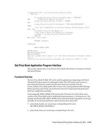 v_requested_item := p_req_line_attrs_tbl(i).value;
                 END IF;

                        IF p_req_line_attrs_tbl(i).attribute_type = 'PRICING'
             AND            /*Attribute Type is Pricing*/
                        p_req_line_attrs_tbl(i).context = 'MIXED'
             AND
                        p_req_line_attrs_tbl(i).attribute = 'PRICING_ATTRIBUTE4'
             THEN
                        --For this combination of Pricing Context and Attribute, let's
             say, the
                     Attribute Value is the Weight of
                     --the item to which the formula is attached.
                     v_weight := p_req_line_attrs_tbl(i).value;
                     END IF;
             END LOOP; /*For Loop*/

                        RETURN v_weight;

             EXCEPTION

                        WHEN OTHERS THEN

             RETURN NULL;
             END Get_Custom_Price;
             END QP_CUSTOM;
             Then if v_weight has a value '1.2' then Get_Custom_Price returns a value
             of'1.2'
             Therefore,the pricing engine evaluates the formula as 200*1.2 = 240.



Get Price Book Application Program Interface
             This section explains how to use the Get_Price_Book API and how it functions in Oracle
             Advanced Pricing.


Functional Overview
             The Get_Price_Book PL/SQL API can be used by applications integrating with Oracle
             Advanced Pricing to query an existing price book. This API maybe used to query a
             price book that has been created from the price book user interface (UI), the
             Create_Publish_Price_Book public API, or from a Get_Catalog Inbound XML Message.
             Before querying a price book, ensure that the concurrent request generating the price
             book has completed successfully.
             The package QP_PRICE_BOOK_PUB contains the Procedure Get_Price_Book and a
             version of Get_Price_Book with an additional output parameter x_documents_rec. The
             package specification QP_PRICE_BOOK_PUB contains the following public record type
             and table of records type definitions used in the Get_Price_Book API:
             •     price_book_header_rec: record type corresponding to the view–
                   QP_PRICE_BOOK_HEADERS_V

             •     price_book_lines_rec: record type corresponding to the view




                                                Oracle Advanced Pricing Open Interfaces and APIs    2-133
 