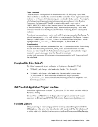 Other Validation
             Oracle Advanced Pricing ensures that an external user can only query a price book
             whose customer id matches the customer id of the user or the parent organization of the
             customer id of the user. If the Customer party associated with the user is a Person party
             who belongs to an Organization party (for example, a record exists in the Trading
             Community Architecture (TCA) table hz_relationships with a party_type of
             PARTY_RELATIONSHIP for the Customer party of the user and the Object (object_id)
             of the relationship is an Organization party), then the Person can query a price book
             created for himself or for the Organization to which he belongs, but not for any other
             customer.
             An external user cannot query a price book with the pricing perspective Purchasing. An
             internal user can query a price book with the pricing perspective Purchasing. However,
             these price books have a customer_id of -1. So the internal user must pass -1 for the
             input parameter p_customer_id while calling the Get_Price_Book API.
             Error Handling
             If any validation of the input parameters fails, the API returns error status to the calling
             module from the output parameter x_return_status. Possible values are S or E for
             Success and Error respectively. Validation error messages are returned in the output
             parameter x_query_messages. Note that the output parameter
             x_price_book_messages_tbl contains error messages associated with the generation of
             the price book.


Examples of Get_Price_Book API
             The following example scripts are located in the directory $qp/patch/115/sql:
             •   QPPBXMP3.sql: Query a price book using the Get_Price_Book API.

             •   QPPBXMP4.sql: Query a price book using the overloaded version of the
                 Get_Price_Book API. This version has an additional output parameter
                 x_documents_rec which is the record containing columns relating to the view
                 (formatted) document.



Get Price List Application Program Interface
             This section explains how to use the Get_Price_List API and how it functions in Oracle
             Advanced Pricing.
             The Get Price List API retrieves all the price lists for a given currency code and/or
             agreement id. The package QP_UTIL_PUB contains the procedure Get_Price_List.


Functional Overview
             While processing an order using a particular currency code and/or agreement id, the
             OM displays a valid set of price lists when the LOV is activated. The OM calls this API
             to get the valid price lists for the given currency code, and/or agreement id and pricing




                                                 Oracle Advanced Pricing Open Interfaces and APIs    2-145
 