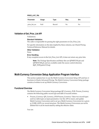PRICE_LIST_TBL

               Parameter         Usage             Type               Req                Drv


               price_list_rec    Null              Record             No                 No




Validation of Get_Price_List API
              Validations:
              Standard Validation
              The caller is responsible for passing the right parameters to Get_Price_List.
              For specific information on the data implied by these columns, see: Oracle Pricing
              Technical Reference Manual for details.
              Other Validation
              None.
              Error Handling
              If any exception occurs in the Get_Price_List API, it does not return any price lists.

                       Note: The Package Specification and Body files are QPXRTCNS.pls and
                       QPXRTCNB.pls and are available under the source control directory
                       $QP_TOP/patch/115/sql.




Multi-Currency Conversion Setup Application Program Interface
              This section explains how to use the Multi-Currency Conversion Setup API and how it
              functions in Oracle Advanced Pricing. The Multi-Currency Conversion Setup package
              consists of entities to set up Multi-Currency Conversion.


Functional Overview
              The Multi-Currency Conversion Setup package QP_Currency_PUB. Process_Currency
              contains the following public record type and table of records entities:
              •   Process_Currency: QP_Currency_PUB.Process_Currency: Takes two record types
                  and two table types as input parameters. Use this API to insert, and update
                  Multi-Currency Conversion and to set up a Multi-Currency Conversion for a given
                  p_CURR_LISTS_rec record structure. The Multi-Currency Conversion can not be
                  deleted but it can be inactivated by setting the effective dates.

              You can:




                                                  Oracle Advanced Pricing Open Interfaces and APIs    2-147
 
