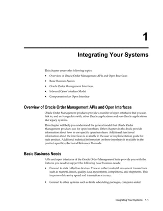 1
                                       Integrating Your Systems

           This chapter covers the following topics:
           •   Overview of Oracle Order Management APIs and Open Interfaces
           •   Basic Business Needs
           •   Oracle Order Management Interfaces
           •   Inbound Open Interface Model
           •   Components of an Open Interface



Overview of Oracle Order Management APIs and Open Interfaces
           Oracle Order Management products provide a number of open interfaces that you can
           link to, and exchange data with, other Oracle applications and non-Oracle applications
           like legacy systems.
           This chapter will help you understand the general model that Oracle Order
           Management products use for open interfaces. Other chapters in this book provide
           information about how to use specific open interfaces. Additional functional
           information about the interfaces is available in the user or implementation guide for
           each product. Additional technical information on these interfaces is available in the
           product-specific e-Technical Reference Manuals.



Basic Business Needs
           APIs and open interfaces of the Oracle Order Management Suite provide you with the
           features you need to support the following basic business needs:
           •   Connect to data collection devices. You can collect material movement transactions
               such as receipts, issues, quality data, movements, completions, and shipments. This
               improves data entry speed and transaction accuracy.

           •   Connect to other systems such as finite scheduling packages, computer-aided




                                                                        Integrating Your Systems    1-1
 