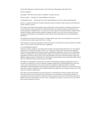 Oracle Order Management Open Interfaces, API, & Electronic Messaging Guide, Release 12.1

Part No. E18000-01

Copyright © 1996, 2010, Oracle and/or its affiliates. All rights reserved.

Primary Author:     John Brazier, Pratima Mahtani, John Salvini

Contributing Author:     Alok Singh, Pravin Nair, Rakesh Moharana, Sasi Erla, Anjana Ramachandran

Oracle is a registered trademark of Oracle Corporation and/or its affiliates. Other names may be trademarks
of their respective owners.

This software and related documentation are provided under a license agreement containing restrictions on
use and disclosure and are protected by intellectual property laws. Except as expressly permitted in your
license agreement or allowed by law, you may not use, copy, reproduce, translate, broadcast, modify, license,
transmit, distribute, exhibit, perform, publish or display any part, in any form, or by any means. Reverse
engineering, disassembly, or decompilation of this software, unless required by law for interoperability, is
prohibited.

The information contained herein is subject to change without notice and is not warranted to be error-free. If
you find any errors, please report them to us in writing.

If this software or related documentation is delivered to the U.S. Government or anyone licensing it on behalf
of the U.S. Government, the following notice is applicable:

U.S. GOVERNMENT RIGHTS
Programs, software, databases, and related documentation and technical data delivered to U.S. Government
customers are "commercial computer software" or "commercial technical data" pursuant to the applicable
Federal Acquisition Regulation and agency-specific supplemental regulations. As such, the use, duplication,
disclosure, modification, and adaptation shall be subject to the restrictions and license terms set forth in the
applicable Government contract, and, to the extent applicable by the terms of the Government contract, the
additional rights set forth in FAR 52.227-19, Commercial Computer Software License (December 2007). Oracle
USA, Inc., 500 Oracle Parkway, Redwood City, CA 94065.

This software is developed for general use in a variety of information management applications. It is not
developed or intended for use in any inherently dangerous applications, including applications which may
create a risk of personal injury. If you use this software in dangerous applications, then you shall be
responsible to take all appropriate fail-safe, backup, redundancy and other measures to ensure the safe use of
this software. Oracle Corporation and its affiliates disclaim any liability for any damages caused by use of this
software in dangerous applications.

This software and documentation may provide access to or information on content, products and services
from third parties. Oracle Corporation and its affiliates are not responsible for and expressly disclaim all
warranties of any kind with respect to third party content, products and services. Oracle Corporation and its
affiliates will not be responsible for any loss, costs, or damages incurred due to your access to or use of third
party content, products or services.
 