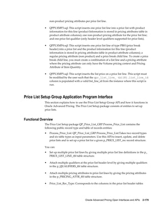 non-product pricing attributes per price list line.

             •   QPPLXMP3.sql: This script inserts one price list line into a price list with product
                 information for this line (product Information is stored in pricing attributes table in
                 product attribute columns); one non-product pricing attribute for the price list line;
                 and one price list qualifier (only header level qualifiers supported for price lists).

             •   QPPLXMP4.sql: This script inserts one price list line of type PBH (price break
                 header) into a price list and the product information for this line (product
                 information is stored in pricing attributes table in product attribute columns); a
                 regular pricing attribute (non product) and a price break child line. To create a price
                 break child line, you must create a combination of a list line and a pricing attribute
                 where the pricing attribute can only have the Volume pricing context and Pricing
                 Attribute of Item Quantity.

             •   QPPLXMP5.sql: This script inserts the list price on a price list line. This script must
                 be modified by the user such that the qpr_list_line_ tbl(K).list_line_id
                 column is populated with a valid list_line_id from the instance where this script is
                 run.



Price List Setup Group Application Program Interface
             This section explains how to use the Price List Setup Group API and how it functions in
             Oracle Advanced Pricing. The Price List Setup package consists of entities to set up
             price lists.


Functional Overview
             The Price List Setup package QP_Price_List_GRP.Process_Price_List contains the
             following public record type and table of records entities:
             •   Process_Price_List: QP_Price_List_GRP.Process_Price_List:Takes two record types
                 and six table types as input parameters. Use this API to insert, update, and delete
                 price lists and to set up a price list for a given p_PRICE_LIST_rec record structure.

             You can:
             •   Set up multiple price list lines by giving multiple price list line definitions in the p_
                 PRICE_LIST_LINE_tbl table structure.

             •   Attach multiple qualifiers at the price list header level by giving multiple qualifiers
                 in the p_QUALIFIERS_tbl table structure.

             •   Attach multiple pricing attributes to price list lines by giving the pricing attributes
                 in the p_PRICING_ATTR_tbl table structure.

             •   Price_List_Rec_Type: Corresponds to the columns in the price list header tables




                                                 Oracle Advanced Pricing Open Interfaces and APIs    2-179
 