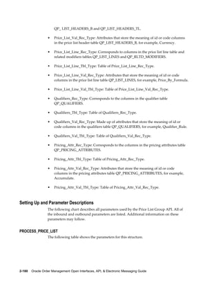 QP_ LIST_HEADERS_B and QP_LIST_HEADERS_TL.

                  •   Price_List_Val_Rec_Type: Attributes that store the meaning of id or code columns
                      in the price list header table QP_LIST_HEADERS_B, for example, Currency.

                  •   Price_List_Line_Rec_Type: Corresponds to columns in the price list line table and
                      related modifiers tables QP_LIST_LINES and QP_RLTD_MODIFIERS.

                  •   Price_List_Line_Tbl_Type: Table of Price_List_Line_Rec_Type.

                  •   Price_List_Line_Val_Rec_Type: Attributes that store the meaning of id or code
                      columns in the price list line table QP_LIST_LINES, for example, Price_By_Formula.

                  •   Price_List_Line_Val_Tbl_Type: Table of Price_List_Line_Val_Rec_Type.

                  •   Qualifiers_Rec_Type: Corresponds to the columns in the qualifier table
                      QP_QUALIFIERS.

                  •   Qualifiers_Tbl_Type: Table of Qualifiers_Rec_Type.

                  •   Qualifiers_Val_Rec_Type: Made up of attributes that store the meaning of id or
                      code columns in the qualifiers table QP_QUALIFIERS, for example, Qualifier_Rule.

                  •   Qualifiers_Val_Tbl_Type: Table of Qualifiers_Val_Rec_Type.

                  •   Pricing_Attr_Rec_Type: Corresponds to the columns in the pricing attributes table
                      QP_PRICING_ATTRIBUTES.

                  •   Pricing_Attr_Tbl_Type: Table of Pricing_Attr_Rec_Type.

                  •   Pricing_Attr_Val_Rec_Type: Attributes that store the meaning of id or code
                      columns in the pricing attributes table QP_PRICING_ATTRIBUTES, for example,
                      Accumulate.

                  •   Pricing_Attr_Val_Tbl_Type: Table of Pricing_Attr_Val_Rec_Type.



Setting Up and Parameter Descriptions
                  The following chart describes all parameters used by the Price List Group API. All of
                  the inbound and outbound parameters are listed. Additional information on these
                  parameters may follow.


PROCESS_PRICE_LIST
                  The following table shows the parameters for this structure.




2-180    Oracle Order Management Open Interfaces, API, & Electronic Messaging Guide
 