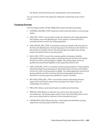 line details, calculates the base price, adjusted price, and extended price.

             You can call one or both of the engines by setting the calculate flag on the control
             record.


Functional Overview
             The Price Request public API QP_PREQ_PUB contains the following entities:
             •   CONTROL_RECORD_TYPE: Parameters which control the behavior of the pricing
                 engine.

             •   LINE_REC_TYPE: A record which contains the elements in the calling application
                 that requires a base and adjusted price. It may equate to a transaction line or
                 transaction header record in the calling application.

             •   LINE_DETAIL_REC_TYPE: A record that contains the details of the derivation of
                 the base and adjusted prices. Each pricing request line detail provides details for a
                 price list line or modifier list line. The pricing engine may apply many pricing
                 request line detail records to a pricing request.

             •   QUAL_REC_TYPE: A record that contains qualifier information. Qualifier
                 information helps the pricing engine to determine the price list lines and modifier
                 list lines for which a pricing request is eligible. The pricing engine returns all
                 qualifiers that determined eligibility on the request line detail record.

             •   LINE_ATTR_REC_TYPE: A record that contains pricing attributes. Pricing attribute
                 information helps the pricing engine to determine the price list lines and modifier
                 list lines for which a pricing request is eligible. The calling application must load all
                 pricing attributes into this record type that the pricing engine should use to
                 determine if a pricing request line qualifies for a price or modifier.

             •   RELATED_LINES_REC_TYPE: A record that contains relationships between
                 request lines and between request lines and request line details. Types of
                 relationships are as follows:

             •   PBH_LINE: Relates a price break header to modifier price break lines.

             •   SERVICE_LINE: Relates an order line for a service item and its parent, the
                 serviceable item. The pricing engine needs to know this relationship when it must
                 price service items based on a percent of the serviceable item price.

             •   GENERATED_LINE: Indicates the lines—both request and detail that a pricing
                 request line or pricing request detail line created.




                                                 Oracle Advanced Pricing Open Interfaces and APIs    2-201
 