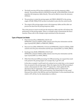 •   The build sourcing API has been modified to insert into the temporary tables
                    directly. The procedure BUILD_CONTEXTS in the QP_ATTR_MAPPING_PUB API
                    populates the temporary tables directly. This can be called to source the necessary
                    attributes.

                •   The procedure to make the pricing engine call, PRICE_REQUEST in the pricing
                    engine API QP_PREQ_PUB, has been overloaded to pass only the control record.

                •   The output of the pricing engine exists in the temporary tables and the caller can
                    process the data from the pricing temporary tables.

                This is the process to insert records into the temporary tables and this will enhance the
                performance of the pricing engine. There is a example script to demonstrate the direct
                insertion. Please refer to the example scripts mentioned in this document.


Types of Request Line Details
                •   Price List Line (PLL): OPERAND_VALUE and
                    OPERAND_CALCULATION_CODE columns store the price information and the
                    type of price(UNIT_PRICE or PERCENT_PRICE).

                •   Discount Line (DIS): OPERAND_VALUE and OPERAND_CALCULATION_CODE
                    columns store the price information and the type of price(AMT,%,or NEW_PRICE).

                •   Surcharge Line (SUR): OPERAND_VALUE and
                    OPERAND_CALCULATION_CODE columns store the price information and the
                    type of price(AMT,%,or NEW_PRICE).

                •   Other Item Discount (OID) processing: For OID processing, two request lines need
                    to be passed to the pricing engine; for example, Buy A get 10% of B.
                    In the above example A and B need to be ordered on two order lines, so two request
                    lines are passed to the pricing engine. When the engine does the OID processing, it
                    creates a discount line for 10% on the 2nd request line, which applies the 10%
                    discount to the 2nd request line. Also a relationship record is created in the
                    RELATED_LINES_REC_TYPE record structure. Line Detail Index 8 is the actual
                    Discount Line which is the OID line and Line Detail Index 9 is the actual benefit line
                    which is 10% off line. So, the relationship is as follows:




                                                   Oracle Advanced Pricing Open Interfaces and APIs    2-251
 