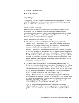 •   SUBSTITUTION ATTRIBUTE

    •   SUBSTITUTION TO


•   Freight Charge
    Freight Charges Processing: All the freight charge discounts do not affect the selling
    price. The pricing engine calculates the adjustment amount for the freight charge
    discounts but, this does not effect the selling price.

•   Manual Modifiers Processing
    All the automatic modifiers of type Discounts and Surcharges that the user has
    qualified for , that are deleted as part of incompatibility resolution (due to
    incompatibility setup rules), are returned as manual discounts. In addition to these
    discounts, all the qualified manual modifiers of type Discounts and Surcharge
    discounts are also returned to the caller, unapplied.
    Manual adjustments can be applied in two ways:
    •   The caller can pass the manual adjustment to the pricing engine with
        Applied_Flag = Y and Updated_Flag = Y. The engine will apply this manual
        adjustment. The manual adjustment can be overridden by passing the new
        operand on the line_detail_rec_type.adjustment_amount.
        Example: A pricing call is made for three order lines with a manual adjustment
        of 10% to be applied to the second order line. The manual adjustment should be
        passed in the line_detail_tbl with columns updated_flag = Y and applied_flag =
        Y and with the line_index of the second order line. The pricing engine API, will
        calculate the adjustment amount and will apply this manual adjustment to the
        second order line. The applied_flag and updated_flag will be returned as Y to
        indicate that it has been applied.

    •   The selling price can be overridden by passing the new selling price in the
        line_detail_rec_type.updated_adjusted_unit_price. The engine will then pick up
        a suitable manual overrideable modifier that is qualified and back calculate the
        adjustment amount and operand to match the new selling price. In this case the
        pricing engine will pass back this manual modifier with calculation_code as
        BACK_CALCULATE, updated_flag = Y and applied_flag = Y.
        Example: Three order lines are passed to the pricing engine: the unit selling
        price on the second order line is $80 and the unit list price is $100 and you want
        to override the selling price to $90. In this case, you must pass 80 in the column
        UPDATE_ADJUSTED_UNIT_PRICE on the request line in the record
        corresponding to the second order line in the LINE_TBL.
        Then the pricing engine selects all the qualifying manual overrideable
        adjustments, decides whether it needs to apply a discount or a surcharge. It
        prefers a manual overrideable adjustment that has been applied already. If




                                    Oracle Advanced Pricing Open Interfaces and APIs    2-253
 