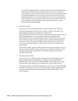 none has been applied already, it randomly picks up a manual adjustment, back
                          calculates the adjustment amount ($10 surcharge in this case), and returns it
                          with calculation_code as BACK_CALCULATE.. If there are no qualified manual
                          overrideable adjustments, an error status is returned on the second order line
                          indicating that there are no manual adjustments. If an error occurs during the
                          back calculation, the pricing engine returns an error status on the second order
                          line. The pricing_status_code on the second order line has the error code
                          BACK_CALCULATION_ERROR.


                  •   Coupon Issue (CIE)
                      Coupon processing: For example, Buy Item A , get a Coupon for 10% of Item B.
                      The pricing engine gets one request line with Item A. Based on the search , the
                      engine loads the Coupon Issue Modifier Line (CIE) in the
                      LINE_DETAIL_REC_TYPE record structure. When processing the coupon issue, the
                      pricing engine generates a coupon number which can be found from the
                      LIST_LINE_NO column of the LINE_DETAIL_REC_TYPE record structure on the
                      CIE modifier line. Also, the pricing engine creates a qualifier with this generated
                      list_line_no for the 10% discount on Item B. That way, this discount will not be
                      given unless this coupon number is presented the next time as a qualifier to the
                      pricing engine.
                      In the above example, suppose C10B is generated as the coupon number. The next
                      time the customer gets this Coupon and this coupon number is punched in before
                      making a pricing engine call, then the 10% discount on Item B is given if the
                      Customer Buys Item B.

                  •   Price Break Header (PBH)
                      Price Break Processing: The price break processing is the same for both Price List
                      Breaks and Discount/Surcharge Breaks. Price Breaks can be either POINT or
                      RANGE breaks. This is found in the PRICE_BREAK_TYPE_CODE column in the
                      record structure. The following is an example of how a Price Break is set up:
                      Price Break setup has a Price Break Parent Record which has a line type called PBH.
                      This PBH record can have more than 1 child record that actually define the breaks.
                      The parent and child records are contained in the LINE_DETAIL_REC_TYPE
                      record structure.




2-254    Oracle Order Management Open Interfaces, API, & Electronic Messaging Guide
 