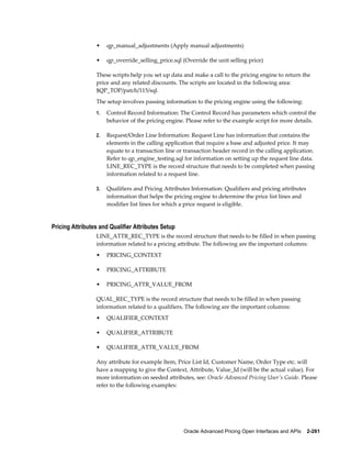•    qp_manual_adjustments (Apply manual adjustments)

                 •    qp_override_selling_price.sql (Override the unit selling price)

                 These scripts help you set up data and make a call to the pricing engine to return the
                 price and any related discounts. The scripts are located in the following area:
                 $QP_TOP/patch/115/sql.
                 The setup involves passing information to the pricing engine using the following:
                 1.   Control Record Information: The Control Record has parameters which control the
                      behavior of the pricing engine. Please refer to the example script for more details.

                 2.   Request/Order Line Information: Request Line has information that contains the
                      elements in the calling application that require a base and adjusted price. It may
                      equate to a transaction line or transaction header record in the calling application.
                      Refer to qp_engine_testing.sql for information on setting up the request line data.
                      LINE_REC_TYPE is the record structure that needs to be completed when passing
                      information related to a request line.

                 3.   Qualifiers and Pricing Attributes Information: Qualifiers and pricing attributes
                      information that helps the pricing engine to determine the price list lines and
                      modifier list lines for which a price request is eligible.


Pricing Attributes and Qualifier Attributes Setup
                 LINE_ATTR_REC_TYPE is the record structure that needs to be filled in when passing
                 information related to a pricing attribute. The following are the important columns:
                 •    PRICING_CONTEXT

                 •    PRICING_ATTRIBUTE

                 •    PRICING_ATTR_VALUE_FROM

                 QUAL_REC_TYPE is the record structure that needs to be filled in when passing
                 information related to a qualifiers. The following are the important columns:
                 •    QUALIFIER_CONTEXT

                 •    QUALIFIER_ATTRIBUTE

                 •    QUALIFIER_ATTR_VALUE_FROM

                 Any attribute for example Item, Price List Id, Customer Name, Order Type etc. will
                 have a mapping to give the Context, Attribute, Value_Id (will be the actual value). For
                 more information on seeded attributes, see: Oracle Advanced Pricing User's Guide. Please
                 refer to the following examples:




                                                     Oracle Advanced Pricing Open Interfaces and APIs    2-261
 