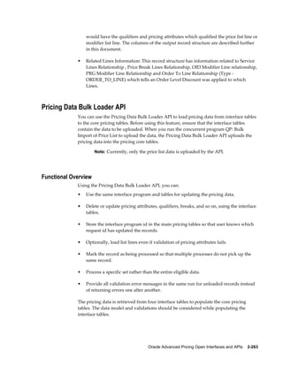 would have the qualifiers and pricing attributes which qualified the price list line or
                 modifier list line. The columns of the output record structure are described further
                 in this document.

             •   Related Lines Information: This record structure has information related to Service
                 Lines Relationship , Price Break Lines Relationship, OID Modifier Line relationship,
                 PRG Modifier Line Relationship and Order To Line Relationship (Type -
                 ORDER_TO_LINE) which tells an Order Level Discount was applied to which
                 Lines.



Pricing Data Bulk Loader API
             You can use the Pricing Data Bulk Loader API to load pricing data from interface tables
             to the core pricing tables. Before using this feature, ensure that the interface tables
             contain the data to be uploaded. When you run the concurrent program QP: Bulk
             Import of Price List to upload the data, the Pricing Data Bulk Loader API uploads the
             pricing data into the pricing core tables.

                      Note: Currently, only the price list data is uploaded by the API.




Functional Overview
             Using the Pricing Data Bulk Loader API, you can:
             •   Use the same interface program and tables for updating the pricing data.

             •   Delete or update pricing attributes, qualifiers, breaks, and so on, using the interface
                 tables.

             •   Store the interface program id in the main pricing tables so that user knows which
                 request id has updated the records.

             •   Optionally, load list lines even if validation of pricing attributes fails.

             •   Mark the record as being processed so that multiple processes do not pick up the
                 same record.

             •   Process a specific set rather than the entire eligible data.

             •   Provide all validation error messages in the same run for unloaded records instead
                 of returning errors one after another.

             The pricing data is retrieved from four interface tables to populate the core pricing
             tables. The data model and validations should be considered while populating the
             interface tables.




                                                  Oracle Advanced Pricing Open Interfaces and APIs    2-263
 