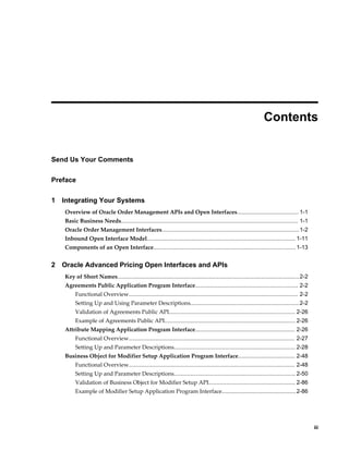  
                                                                                                                    Contents


Send Us Your Comments

Preface

1   Integrating Your Systems
    Overview of Oracle Order Management APIs and Open Interfaces....................................... 1-1
    Basic Business Needs................................................................................................................ 1-1
    Oracle Order Management Interfaces.......................................................................................1-2
    Inbound Open Interface Model.............................................................................................. 1-11
    Components of an Open Interface.......................................................................................... 1-13


2   Oracle Advanced Pricing Open Interfaces and APIs
    Key of Short Names................................................................................................................... 2-2
    Agreements Public Application Program Interface................................................................. 2-2
         Functional Overview........................................................................................................... 2-2
         Setting Up and Using Parameter Descriptions.....................................................................2-2
         Validation of Agreements Public API................................................................................ 2-26
         Example of Agreements Public API................................................................................... 2-26
    Attribute Mapping Application Program Interface............................................................... 2-26
         Functional Overview......................................................................................................... 2-27
         Setting Up and Parameter Descriptions............................................................................. 2-28
    Business Object for Modifier Setup Application Program Interface.................................... 2-48
         Functional Overview......................................................................................................... 2-48
         Setting Up and Parameter Descriptions............................................................................. 2-50
         Validation of Business Object for Modifier Setup API....................................................... 2-86
         Example of Modifier Setup Application Program Interface...............................................2-86




                                                                                                                                                    iii
 
