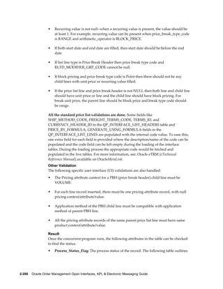 •   Recurring value is not null--when a recurring value is present, the value should be
                      at least 1. For example, recurring value can be present when price_break_type_code
                      is RANGE and arithmetic_operator is BLOCK_PRICE.

                  •   If both start date and end date are filled, then start date should be before the end
                      date.

                  •   If list line type is Price Break Header then price break type code and
                      RLTD_MODIFIER_GRP_CODE cannot be null.

                  •   If block pricing and price break type code is Point then there should not be any
                      child lines with unit price or recurring value filled.

                  •   If the price list line and price break header is not NULL then both line and child line
                      should have unit price or line and the child line should have block pricing. For
                      break unit price, the parent line should be block price and break type code should
                      be range.

                  All the standard price list validations are done. Some fields like
                  SHIP_METHOD_CODE, FREIGHT_TERMS_CODE, TERMS_ID, and
                  CURRENCY_HEADER_ID in the QP_INTERFACE_LIST_HEADERS table and
                  PRICE_BY_FORMULA, GENERATE_USING_FORMULA fields in the
                  QP_INTERFACE_LIST_LINES are populated with the internal code value. To ease this,
                  one extra field for each field is provided where the description/name of the code can be
                  populated and the code field can be left empty during the loading of the interface
                  tables. During the loading process the appropriate code would be fetched and
                  populated in the live tables. For more information, see: Oracle eTRM (eTechnical
                  Reference Manual) available on OracleMetaLink.
                  Other Validation
                  The following specific user interface (UI) validations are also handled:
                  •   The Pricing attribute context for a PBH (price break header) child line must be
                      VOLUME.

                  •   For each line record inserted, there must be one pricing attribute record, with null
                      pricing context/attribute/value.

                  •   Application method of the PBH child line must be compatible with application
                      method of parent PBH line.

                  •   All the pricing attribute records of the same parent price list line must have same
                      product context/attribute/value.

                  Result
                  Once the concurrent program runs, the following attributes in the table can be checked
                  to find the status.
                  •   Process_Status_Flag: The process status of the record. The following table outlines




2-266    Oracle Order Management Open Interfaces, API, & Electronic Messaging Guide
 