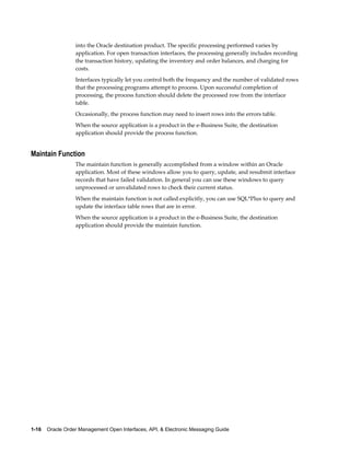 into the Oracle destination product. The specific processing performed varies by
                  application. For open transaction interfaces, the processing generally includes recording
                  the transaction history, updating the inventory and order balances, and charging for
                  costs.
                  Interfaces typically let you control both the frequency and the number of validated rows
                  that the processing programs attempt to process. Upon successful completion of
                  processing, the process function should delete the processed row from the interface
                  table.
                  Occasionally, the process function may need to insert rows into the errors table.
                  When the source application is a product in the e-Business Suite, the destination
                  application should provide the process function.


Maintain Function
                  The maintain function is generally accomplished from a window within an Oracle
                  application. Most of these windows allow you to query, update, and resubmit interface
                  records that have failed validation. In general you can use these windows to query
                  unprocessed or unvalidated rows to check their current status.
                  When the maintain function is not called explicitly, you can use SQL*Plus to query and
                  update the interface table rows that are in error.
                  When the source application is a product in the e-Business Suite, the destination
                  application should provide the maintain function.




1-16    Oracle Order Management Open Interfaces, API, & Electronic Messaging Guide
 