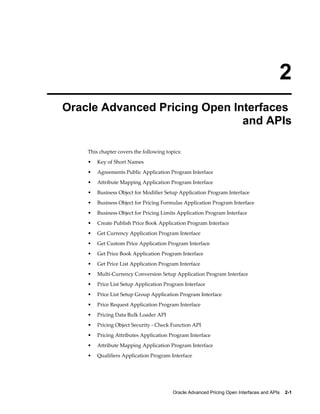 2
Oracle Advanced Pricing Open Interfaces
                               and APIs

    This chapter covers the following topics:
    •   Key of Short Names
    •   Agreements Public Application Program Interface
    •   Attribute Mapping Application Program Interface
    •   Business Object for Modifier Setup Application Program Interface
    •   Business Object for Pricing Formulas Application Program Interface
    •   Business Object for Pricing Limits Application Program Interface
    •   Create Publish Price Book Application Program Interface
    •   Get Currency Application Program Interface
    •   Get Custom Price Application Program Interface
    •   Get Price Book Application Program Interface
    •   Get Price List Application Program Interface
    •   Multi-Currency Conversion Setup Application Program Interface
    •   Price List Setup Application Program Interface
    •   Price List Setup Group Application Program Interface
    •   Price Request Application Program Interface
    •   Pricing Data Bulk Loader API
    •   Pricing Object Security - Check Function API
    •   Pricing Attributes Application Program Interface
    •   Attribute Mapping Application Program Interface
    •   Qualifiers Application Program Interface




                                         Oracle Advanced Pricing Open Interfaces and APIs    2-1
 