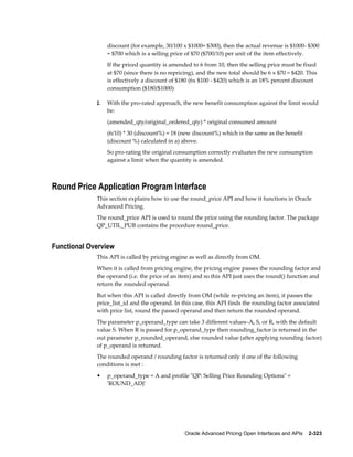 discount (for example, 30/100 x $1000= $300), then the actual revenue is $1000- $300
                  = $700 which is a selling price of $70 ($700/10) per unit of the item effectively.
                  If the priced quantity is amended to 6 from 10, then the selling price must be fixed
                  at $70 (since there is no repricing), and the new total should be 6 x $70 = $420. This
                  is effectively a discount of $180 (6x $100 - $420) which is an 18% percent discount
                  consumption ($180/$1000)

             2.   With the pro-rated approach, the new benefit consumption against the limit would
                  be:
                  (amended_qty/original_ordered_qty) * original consumed amount
                  (6/10) * 30 (discount%) = 18 (new discount%) which is the same as the benefit
                  (discount %) calculated in a) above.
                  So pro-rating the original consumption correctly evaluates the new consumption
                  against a limit when the quantity is amended.



Round Price Application Program Interface
             This section explains how to use the round_price API and how it functions in Oracle
             Advanced Pricing.
             The round_price API is used to round the price using the rounding factor. The package
             QP_UTIL_PUB contains the procedure round_price.


Functional Overview
             This API is called by pricing engine as well as directly from OM.
             When it is called from pricing engine, the pricing engine passes the rounding factor and
             the operand (i.e. the price of an item) and so this API just uses the round() function and
             return the rounded operand.
             But when this API is called directly from OM (while re-pricing an item), it passes the
             price_list_id and the operand. In this case, this API finds the rounding factor associated
             with price list, round the passed operand and then return the rounded operand.
             The parameter p_operand_type can take 3 different values–A, S, or R, with the default
             value S. When R is passed for p_operand_type then rounding_factor is returned in the
             out parameter p_rounded_operand, else rounded value (after applying rounding factor)
             of p_operand is returned.
             The rounded operand / rounding factor is returned only if one of the following
             conditions is met :
             •    p_operand_type = A and profile "QP: Selling Price Rounding Options" =
                  'ROUND_ADJ'




                                                 Oracle Advanced Pricing Open Interfaces and APIs    2-323
 