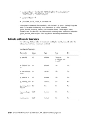 •   p_operand_type = S and profile "QP: Selling Price Rounding Options" =
                      'ROUND_ADJ' or 'NO_ROUND_ADJ'

                  •   p_operand_type = R

                  •   profile OE_UNIT_PRICE_ROUNDING = Y

                  When profile options QP: Multi Currency Installed and QP: Multi Currency Usage are
                  set to Y (Yes), then the rounding factor is retrieved by joining the tables
                  qp_list_headers_b and qp_currency_details for the passed values of price list id,
                  currency code and effective date; otherwise, the rounding factor is retrieved from table
                  qp_list_headers_b for the price list id (regardless of currency or effective date).


Setting Up and Parameter Descriptions
                  The following chart describes all parameters used by the round_price API. All of the
                  inbound and outbound parameters are listed.


                  round_price Parameters

                   Parameter           Usage           Type               Req              Drv


                   p_operand           IN              Number             Yes, if the      No
                                                                          p_operand_type
                                                                          is not 'R'


                   p_rounding_fact     IN              Number             No               No
                   or


                   p_use_multi_cur     IN              Varchar2           No               No
                   rency


                   p_price_list_id     IN              Number             No               No


                   p_currency_code     IN              Varchar2           No               No


                   p_pricing_effecti   IN              Date               No               No
                   ve_date


                   x_rounded_oper      OUT             Number             No               No
                   and


                   x_status_code       OUT             Varchar2           No               No




2-324    Oracle Order Management Open Interfaces, API, & Electronic Messaging Guide
 