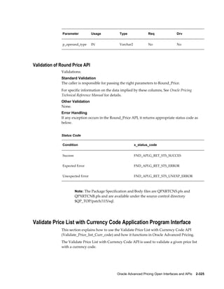 Parameter          Usage            Type               Req                Drv


               p_operand_type     IN               Varchar2           No                 No




Validation of Round Price API
              Validations:
              Standard Validation
              The caller is responsible for passing the right parameters to Round_Price.
              For specific information on the data implied by these columns, See Oracle Pricing
              Technical Reference Manual for details.
              Other Validation
              None.
              Error Handling
              If any exception occurs in the Round_Price API, it returns appropriate status code as
              below.


              Status Code

               Condition                                      x_status_code


               Success                                        FND_API.G_RET_STS_SUCCES


               Expected Error                                 FND_API.G_RET_STS_ERROR


               Unexpected Error                               FND_API.G_RET_STS_UNEXP_ERROR



                         Note: The Package Specification and Body files are QPXRTCNS.pls and
                         QPXRTCNB.pls and are available under the source control directory
                         $QP_TOP/patch/115/sql.




Validate Price List with Currency Code Application Program Interface
              This section explains how to use the Validate Price List with Currency Code API
              (Validate_Price_list_Curr_code) and how it functions in Oracle Advanced Pricing.
              The Validate Price List with Currency Code API is used to validate a given price list
              with a currency code.




                                                  Oracle Advanced Pricing Open Interfaces and APIs    2-325
 