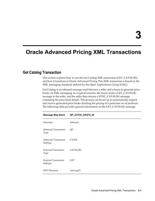 3
 Oracle Advanced Pricing XML Transactions


Get Catalog Transaction
           This section explains how to use the Get Catalog XML transaction (GET_CATALOG)
           and how it functions in Oracle Advanced Pricing This XML transaction is based on the
           XML messaging standards defined by the Open Applications Group (OAG).
           Get Catalog is an inbound message used between a seller and a buyer to generate price
           books via XML messaging. In a typical scenario, the buyer sends a GET_CATALOG
           message to the seller, and the seller then returns a SYNC_CATALOG message
           containing the price book details. This process can be set up to automatically request
           and receive generated price books detailing the pricing of a particular set of products.
           The following table provides general information on the GET_CATALOG message.


            Message Map Name         QP_CATGI_OAG72_IN


            Direction                Inbound


            (Internal) Transaction   QP
            Type


            (Internal) Transaction   CATGI
            Subtype


            External Transaction     CATALOG
            Type


            External Transaction     GET
            Subtype


            DTD Directory            xml/oag72




                                                       Oracle Advanced Pricing XML Transactions    3-1
 