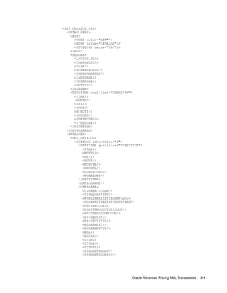 <GET_CATALOG_002>
  <CNTROLAREA>
    <BSR>
      <VERB value="GET"/>
      <NOUN value="CATALOG"/>
      <REVISION value="002"/>
    </BSR>
    <SENDER>
      <LOGICALID/>
      <COMPONENT/>
      <TASK/>
      <REFERENCEID/>
      <CONFIRMATION/>
      <LANGUAGE/>
      <CODEPAGE/>
      <AUTHID/>
    </SENDER>
    <DATETIME qualifier="CREATION">
      <YEAR/>
      <MONTH/>
      <DAY/>
      <HOUR/>
      <MINUTE/>
      <SECOND/>
      <SUBSECOND/>
      <TIMEZONE/>
    </DATETIME>
  </CNTROLAREA>
  <DATAAREA>
    <GET_CATALOG>
      <CATALOG returndata="1">
        <DATETIME qualifier="EFFECTIVE">
           <YEAR/>
           <MONTH/>
           <DAY/>
           <HOUR/>
           <MINUTE/>
           <SECOND/>
           <SUBSECOND/>
           <TIMEZONE/>
        </DATETIME>
        <CATALGNAME/>
        <USERAREA>
           <CURRENCYCODE/>
           <ITEMQUANTITY/>
           <PUBLISHEXISTINGPBFLAG/>
           <OVERWRITEEXISTINGPBFLAG/>
           <PBTYPECODE/>
           <LIMITPRODUCTSBYCODE/>
           <PRICEBASEDONCODE/>
           <PRICELIST/>
           <PRICELISTID/>
           <AGREEMENT/>
           <AGREEMENTID/>
           <BSA/>
           <BSAID/>
           <ITEM/>
           <ITEMX/>
           <ITEMID/>
           <ITEMCATEGORY/>
           <ITEMCATEGORYID/>




                                  Oracle Advanced Pricing XML Transactions    3-11
 