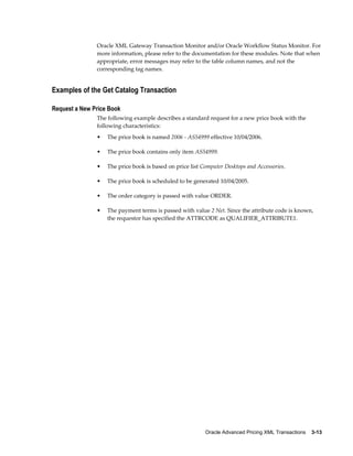 Oracle XML Gateway Transaction Monitor and/or Oracle Workflow Status Monitor. For
               more information, please refer to the documentation for these modules. Note that when
               appropriate, error messages may refer to the table column names, and not the
               corresponding tag names.


Examples of the Get Catalog Transaction

Request a New Price Book
               The following example describes a standard request for a new price book with the
               following characteristics:
               •   The price book is named 2006 - AS54999 effective 10/04/2006.

               •   The price book contains only item AS54999.

               •   The price book is based on price list Computer Desktops and Accessories.

               •   The price book is scheduled to be generated 10/04/2005.

               •   The order category is passed with value ORDER.

               •   The payment terms is passed with value 2 Net. Since the attribute code is known,
                   the requestor has specified the ATTRCODE as QUALIFIER_ATTRIBUTE1.




                                                          Oracle Advanced Pricing XML Transactions    3-13
 