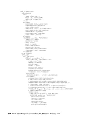 <GET_CATALOG_002>
                    <CNTROLAREA>
                      <BSR>
                        <VERB value="GET"/>
                        <NOUN value="CATALOG"/>
                        <REVISION value="002"/>
                      </BSR>
                      <SENDER>
                        <LOGICALID>ORACLE</LOGICALID>
                        <COMPONENT>QP</COMPONENT>
                        <TASK>CATGI</TASK>
                        <REFERENCEID>112233</REFERENCEID>
                        <CONFIRMATION>1</CONFIRMATION>
                        <LANGUAGE>US</LANGUAGE>
                        <CODEPAGE>UTF8</CODEPAGE>
                        <AUTHID>APPS</AUTHID>
                      </SENDER>
                      <DATETIME qualifier="CREATION">
                        <YEAR>2000</YEAR>
                        <MONTH>10</MONTH>
                        <DAY>15</DAY>
                        <HOUR>16</HOUR>
                        <MINUTE>59</MINUTE>
                        <SECOND>59</SECOND>
                        <SUBSECOND>0000</SUBSECOND>
                        <TIMEZONE>-0500</TIMEZONE>
                      </DATETIME>
                    </CNTROLAREA>
                    <DATAAREA>
                      <GET_CATALOG>
                        <CATALOG returndata="1">
                          <DATETIME qualifier="EFFECTIVE">
                             <YEAR>2006</YEAR>
                             <MONTH>10</MONTH>
                             <DAY>04</DAY>
                             <HOUR>15</HOUR>
                             <MINUTE>30</MINUTE>
                             <SECOND>00</SECOND>
                             <SUBSECOND>0000</SUBSECOND>
                             <TIMEZONE>-0000</TIMEZONE>
                          </DATETIME>
                          <CATALGNAME>2006 - AS54999</CATALGNAME>
                          <USERAREA>
                             <CURRENCYCODE>USD</CURRENCYCODE>
                             <ITEMQUANTITY>5</ITEMQUANTITY>
                             <PUBLISHEXISTINGPBFLAG>N</PUBLISHEXISTINGPBFLAG>
                             <OVERWRITEEXISTINGPBFLAG>N</OVERWRITEEXISTINGPBFLAG>
                             <PBTYPECODE>F</PBTYPECODE>
                             <LIMITPRODUCTSBYCODE>ITEM</LIMITPRODUCTSBYCODE>
                             <PRICEBASEDONCODE>PRICE_LIST</PRICEBASEDONCODE>
                             <PRICELIST>Computer Desktops and Accessories</PRICELIST>
                             <ITEMX>AS54999</ITEMX>
                             <GENDATETIME>
                               <GENTIMECODE>SCHEDULE</GENTIMECODE>
                               <DATETIME qualifier="GENERATION">
                                 <YEAR>2005</YEAR>
                                 <MONTH>10</MONTH>
                                 <DAY>04</DAY>
                                 <HOUR>16</HOUR>
                                 <MINUTE>10</MINUTE>
                                 <SECOND>00</SECOND>




3-14    Oracle Order Management Open Interfaces, API, & Electronic Messaging Guide
 