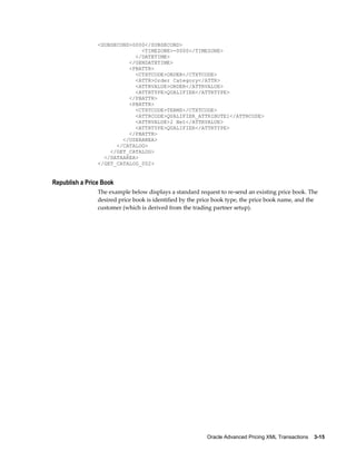 <SUBSECOND>0000</SUBSECOND>
                              <TIMEZONE>-0000</TIMEZONE>
                            </DATETIME>
                          </GENDATETIME>
                          <PBATTR>
                            <CTXTCODE>ORDER</CTXTCODE>
                            <ATTR>Order Category</ATTR>
                            <ATTRVALUE>ORDER</ATTRVALUE>
                            <ATTRTYPE>QUALIFIER</ATTRTYPE>
                          </PBATTR>
                          <PBATTR>
                            <CTXTCODE>TERMS</CTXTCODE>
                            <ATTRCODE>QUALIFIER_ATTRIBUTE1</ATTRCODE>
                            <ATTRVALUE>2 Net</ATTRVALUE>
                            <ATTRTYPE>QUALIFIER</ATTRTYPE>
                          </PBATTR>
                        </USERAREA>
                      </CATALOG>
                    </GET_CATALOG>
                  </DATAAREA>
                </GET_CATALOG_002>


Republish a Price Book
                The example below displays a standard request to re-send an existing price book. The
                desired price book is identified by the price book type, the price book name, and the
                customer (which is derived from the trading partner setup).




                                                          Oracle Advanced Pricing XML Transactions    3-15
 