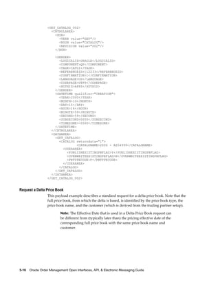 <GET_CATALOG_002>
                    <CNTROLAREA>
                      <BSR>
                        <VERB value="GET"/>
                        <NOUN value="CATALOG"/>
                        <REVISION value="002"/>
                      </BSR>

                      <SENDER>
                        <LOGICALID>ORACLE</LOGICALID>
                        <COMPONENT>QP</COMPONENT>
                        <TASK>CATGI</TASK>
                        <REFERENCEID>112233</REFERENCEID>
                        <CONFIRMATION>1</CONFIRMATION>
                        <LANGUAGE>US</LANGUAGE>
                        <CODEPAGE>UTF8</CODEPAGE>
                        <AUTHID>APPS</AUTHID>
                      </SENDER>
                      <DATETIME qualifier="CREATION">
                        <YEAR>2000</YEAR>
                        <MONTH>10</MONTH>
                        <DAY>15</DAY>
                        <HOUR>16</HOUR>
                        <MINUTE>59</MINUTE>
                        <SECOND>59</SECOND>
                        <SUBSECOND>0000</SUBSECOND>
                        <TIMEZONE>-0500</TIMEZONE>
                      </DATETIME>
                    </CNTROLAREA>
                    <DATAAREA>
                      <GET_CATALOG>
                        <CATALOG returndata="1">
                                  <CATALGNAME>2006 - AS54999</CATALGNAME>
                          <USERAREA>
                            <PUBLISHEXISTINGPBFLAG>Y</PUBLISHEXISTINGPBFLAG>
                            <OVERWRITEEXISTINGPBFLAG>N</OVERWRITEEXISTINGPBFLAG>
                            <PBTYPECODE>F</PBTYPECODE>
                          </USERAREA>
                        </CATALOG>
                      </GET_CATALOG>
                    </DATAAREA>
                  </GET_CATALOG_002>


Request a Delta Price Book
                  This payload example describes a standard request for a delta price book. Note that the
                  full price book, from which the delta is based, is identified by the price book type, the
                  price book name, and the customer (which is derived from the trading partner setup).

                          Note: The Effective Date that is used in a Delta Price Book request can
                          be different from (typically later than) the pricing effective date of the
                          corresponding full price book with the same price book name and
                          customer.




3-16    Oracle Order Management Open Interfaces, API, & Electronic Messaging Guide
 