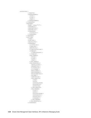 <ATTRTYPE/>
                            </PBATTR>
                            <PBHEADERMSG>
                              <TYPE/>
                              <CODE/>
                              <TEXT/>
                            </PBHEADERMSG>
                          </USERAREA>
                          <PARTNER>
                            <NAME index="1"/>
                            <PARTNRID/>
                            <PARTNRTYPE/>
                            <PARTNRIDX/>
                            <USERAREA>
                              <CUSTACCT/>
                            </USERAREA>
                          </PARTNER>
                          <CATITEM>
                            <ITEM/>
                            <SYNCIND/>
                            <DESCRIPTN/>
                            <USERAREA>
                              <LISTPRICE/>
                              <UOMCODE/>
                              <NETPRICE/>
                              <LINESTATUSCODE/>
                              <ITEMCAT>
                                <ITEMCATEGORY/>
                              </ITEMCAT>
                              <PBLINEMSG>
                                <TYPE/>
                                <CODE/>
                                <TEXT/>
                              </PBLINEMSG>
                              <PBLINEDETAIL>
                                <DETAILTYPE/>
                                <BREAKTYPE/>
                                <LISTPRICE/>
                                <LISTNAME/>
                                <MODLINENO/>
                                <MODOPERAND/>
                                <MODAPPMETHOD/>
                                <ADJAMT/>
                                <CNETPRICE/>
                                <PBLINEATTR>
                                  <CTXT>
                                  <ATTR>
                                  <ATTRVALFROM>
                                  <ATTRVALTO>
                                  <ATTRTYPE>
                                </PBLINEATTR>
                                <PBLINEBRK>
                                  <CTXT/>
                                  <ATTR/>
                                  <ATTRVALFROM/>
                                  <ATTRVALTO/>
                                  <ATTRTYPE/>
                                  <OPERAND/>
                                </PBLINEBRK>
                              </PBLINEDETAIL>
                            </USERAREA>




3-28    Oracle Order Management Open Interfaces, API, & Electronic Messaging Guide
 