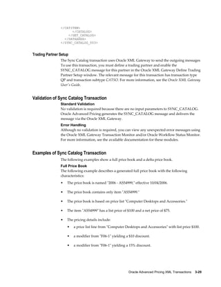 </CATITEM>
                      </CATALOG>
                    </GET_CATALOG>
                  </DATAAREA>
                </SYNC_CATALOG_003>


Trading Partner Setup
                The Sync Catalog transaction uses Oracle XML Gateway to send the outgoing messages
                To use this transaction, you must define a trading partner and enable the
                SYNC_CATALOG message for this partner in the Oracle XML Gateway Define Trading
                Partner Setup window. The relevant message for this transaction has transaction type
                QP and transaction subtype CATSO. For more information, see the Oracle XML Gateway
                User's Guide.


Validation of Sync Catalog Transaction
                Standard Validation
                No validation is required because there are no input parameters to SYNC_CATALOG.
                Oracle Advanced Pricing generates the SYNC_CATALOG message and delivers the
                message via the Oracle XML Gateway.
                Error Handling
                Although no validation is required, you can view any unexpected error messages using
                the Oracle XML Gateway Transaction Monitor and/or Oracle Workflow Status Monitor.
                For more information, see the available documentation for these modules.


Examples of Sync Catalog Transaction
                The following examples show a full price book and a delta price book.
                Full Price Book
                The following example describes a generated full price book with the following
                characteristics:
                •   The price book is named "2006 - AS54999," effective 10/04/2006.

                •   The price book contains only item "AS54999."

                •   The price book is based on price list "Computer Desktops and Accessories."

                •   The item "AS54999" has a list price of $100 and a net price of $75.

                •   The pricing details include:
                    •   a price list line from "Computer Desktops and Accessories" with list price $100.

                    •   a modifier from "F06-1" yielding a $10 discount.

                    •   a modifier from "F06-1" yielding a 15% discount.




                                                           Oracle Advanced Pricing XML Transactions    3-29
 