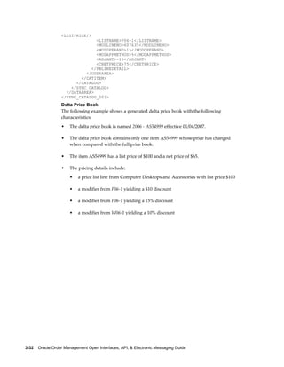 <LISTPRICE/>
                                <LISTNAME>F06-1</LISTNAME>
                                <MODLINENO>607635</MODLINENO>
                                <MODOPERAND>15</MODOPERAND>
                                <MODAPPMETHOD>%</MODAPPMETHOD>
                                <ADJAMT>-15</ADJAMT>
                                <CNETPRICE>75</CNETPRICE>
                              </PBLINEDETAIL>
                            </USERAREA>
                          </CATITEM>
                        </CATALOG>
                      </SYNC_CATALOG>
                    </DATAAREA>
                  </SYNC_CATALOG_003>
                  Delta Price Book
                  The following example shows a generated delta price book with the following
                  characteristics:
                  •   The delta price book is named 2006 - AS54999 effective 01/04/2007.

                  •   The delta price book contains only one item AS54999 whose price has changed
                      when compared with the full price book.

                  •   The item AS54999 has a list price of $100 and a net price of $65.

                  •   The pricing details include:
                      •   a price list line from Computer Desktops and Accessories with list price $100

                      •   a modifier from F06-1 yielding a $10 discount

                      •   a modifier from F06-1 yielding a 15% discount

                      •   a modifier from W06-1 yielding a 10% discount




3-32    Oracle Order Management Open Interfaces, API, & Electronic Messaging Guide
 