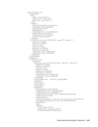 <SYNC_CATALOG_003>
  <CNTROLAREA>
    <BSR>
      <VERB value="SYNC"/>
      <NOUN value="CATALOG"/>
      <REVISION value="003"/>
    </BSR>
    <SENDER>
      <LOGICALID>ORACLE</LOGICALID>
      <COMPONENT>QP</COMPONENT>
      <TASK>CATSO</TASK>
      <REFERENCEID/>
      <CONFIRMATION>0</CONFIRMATION>
      <LANGUAGE>US</LANGUAGE>
      <CODEPAGE>UTF8</CODEPAGE>
      <AUTHID>APPS</AUTHID>
    </SENDER>
    <DATETIME qualifier="CREATION" type="T" index="1">
      <YEAR>2006</YEAR>
      <MONTH>02</MONTH>
      <DAY>24</DAY>
      <HOUR>15</HOUR>
      <MINUTE>50</MINUTE>
      <SECOND>23</SECOND>
      <SUBSECOND>0000</SUBSECOND>
      <TIMEZONE>+0000</TIMEZONE>
    </DATETIME>
  </CNTROLAREA>
  <DATAAREA>
    <SYNC_CATALOG>
      <CATALOG>
        <DATETIME qualifier="EFFECTIVE" type="T" index="1">
           <YEAR>2007</YEAR>
           <MONTH>01</MONTH>
           <DAY>04</DAY>
           <HOUR>15</HOUR>
           <MINUTE>30</MINUTE>
           <SECOND>00</SECOND>
           <SUBSECOND>0000</SUBSECOND>
           <TIMEZONE>+0000</TIMEZONE>
        </DATETIME>
        <CATALGNAME>2006 – AS54999</CATALGNAME>
        <SYNCIND/>
        <CATALOGRV/>
        <CLSSSCHMID/>
        <DESCRIPTN/>
        <USERAREA>
           <PBTYPECODE>D</PBTYPECODE>
           <CURRENCYCODE>USD</CURRENCYCODE>
           <ITEMQUANTITY>5</ITEMQUANTITY>
           <LIMITPRODUCTSBYCODE>ITEM</LIMITPRODUCTSBYCODE>
           <ITEM>AS54999</ITEM>
           <ITEMCATEGORY/>
           <PRICELIST>Computer Desktops and Accessories</PRICELIST>
           <PRICEBASEDONCODE>PRICE_LIST</PRICEBASEDONCODE>
           <AGREEMENT/>
           <BSA/>
           <PBATTR>
             <CTXT>Order</CTXT>
             <ATTR>Order Category</ATTR>
             <ATTRVALUE>ORDER</ATTRVALUE>




                                   Oracle Advanced Pricing XML Transactions    3-33
 