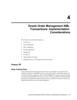 4
                         Oracle Order Management XML
                          Transactions: Implementation
                                         Considerations

             This chapter covers the following topics:
             •   Process_PO
             •   Acknowledge_PO
             •   Show_SalesOrder
             •   Change_SalesOrder
             •   Change_PO
             •   Cancel_PO
             •   Open Interface Tracking
             •   Integration Event – oracle.apps.ont.oi.xml_int.status



Process_PO

Setup: Customer Setup
             Using the Oracle Order Management Super User responsibility, Customer Standard
             window (Customers-> Standard), query a customer for whom o create XML orders. On
             one of the customer's addresses, create a primary Sold To site usage and specify an EDI
             Location (for example Q7Q-1A1). Save your work. When provided on the inbound XML
             document, this information will be used to denote a particular customer site and also to
             determine the destination of the acknowledgment.




                         Oracle Order Management XML Transactions: Implementation Considerations    4-1
 