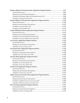 Business Object for Pricing Formulas Application Program Interface..................................2-87
          Functional Overview......................................................................................................... 2-87
          Setting Up and Parameter Descriptions............................................................................. 2-88
          Validation of Business Object for Pricing Formulas API....................................................2-99
          Example of Pricing Formulas API...................................................................................... 2-99
     Business Object for Pricing Limits Application Program Interface.................................... 2-100
          Functional Overview....................................................................................................... 2-100
          Setting Up and Parameter Descriptions........................................................................... 2-101
          Validation of Limits Public API....................................................................................... 2-118
          Example of Limits Public API.......................................................................................... 2-119
     Create Publish Price Book Application Program Interface.................................................. 2-119
          Functional Overview....................................................................................................... 2-119
          Setting Up and Parameter Descriptions........................................................................... 2-120
          Validation of Create Publish Price Book API................................................................... 2-123
          Examples of Create_Publish_Price_Book API.................................................................. 2-126
     Get Currency Application Program Interface....................................................................... 2-126
          Functional Overview....................................................................................................... 2-126
          Setting Up and Parameter Descriptions........................................................................... 2-126
          Validation of Get_Currency API...................................................................................... 2-127
     Get Custom Price Application Program Interface................................................................ 2-128
          Functional Overview....................................................................................................... 2-128
          Setting Up and Parameter Descriptions........................................................................... 2-128
          Validation of Get Custom Price API................................................................................ 2-130
     Get Price Book Application Program Interface ................................................................... 2-133
          Functional Overview....................................................................................................... 2-133
          Setting Up and Parameter Descriptions .......................................................................... 2-134
          Validation of Get Price Book API..................................................................................... 2-144
          Examples of Get_Price_Book API.................................................................................... 2-145
     Get Price List Application Program Interface.......................................................................2-145
          Functional Overview....................................................................................................... 2-145
          Setting Up and Parameter Descriptions........................................................................... 2-146
          Validation of Get_Price_List API..................................................................................... 2-147
     Multi-Currency Conversion Setup Application Program Interface.....................................2-147
          Functional Overview....................................................................................................... 2-147
          Setting Up and Parameter Descriptions........................................................................... 2-148
          Validation of Multi-Currency Conversion API................................................................ 2-156
          Example of Multi-Currency Conversion API................................................................... 2-157
     Price List Setup Application Program Interface................................................................... 2-157
          Functional Overview....................................................................................................... 2-157
          Setting Up and Parameter Descriptions........................................................................... 2-159
          Validation of Price List Setup API....................................................................................2-178




iv
 