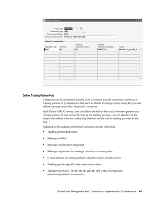 Define Trading Partner/Hub
                e-Business can be conducted directly with a business partner commonly known as a
                trading partner or by means of a hub such as Oracle Exchange where many buyers and
                sellers converge to conduct electronic commerce.
                With Oracle XML Gateway, you can define the hub or the actual business partner as a
                trading partner. If you define the hub as the trading partner, you can identify all the
                buyers and sellers who are conducting business on the hub as trading partners to the
                hub.
                Included in the trading partner/hub definition are the following:
                •   Trading partner/hub name

                •   Message enabled

                •   Message confirmation requested

                •   Message map to use for message creation or consumption

                •   E-mail address of trading partner contact to notify for data errors

                •   Trading partner specific code conversion values

                •   Transport protocol - SMTP, HTTP, and HTTPS with credential and
                    username/password as necessary




                             Oracle Order Management XML Transactions: Implementation Considerations    4-3
 