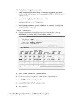 The Trading Partner Setup window is used to:
                  •    Enable messages for the trading partner by identifying the internal and external
                       transaction type and transaction subtype codes, and the XML standard associated
                       with the message.

                  •    Access the Trading Partner Code Conversion window.

                  •    Select a message map for the trading partner.

                  •    Identify the communications protocol and address for a message. Optionally, the
                       user can be selected from a hub.

                  To set up a trading partner:
                  1.   Navigate to the Define Trading Partner Setup form from the XML Gateway
                       Responsibility by selecting Setup > Define Trading Partners.




                  2.   Enter Customer in the Trading Partner Type field.

                  3.   Select values in the Trading Partner and the Trading Partner Site fields.

                  4.   Select ONT in the Transaction Type field.

                  5.   Select ONT_3A4R_OAG72_IN in the Map field.

                  6.   Save your work.




4-4    Oracle Order Management Open Interfaces, API, & Electronic Messaging Guide
 