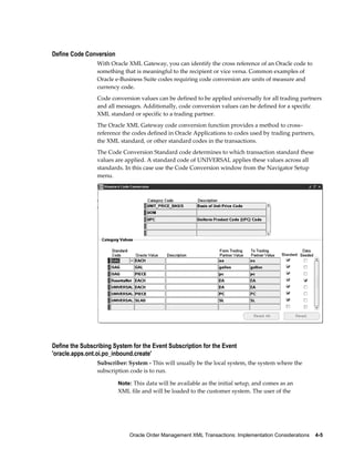 Define Code Conversion
                 With Oracle XML Gateway, you can identify the cross reference of an Oracle code to
                 something that is meaningful to the recipient or vice versa. Common examples of
                 Oracle e-Business Suite codes requiring code conversion are units of measure and
                 currency code.
                 Code conversion values can be defined to be applied universally for all trading partners
                 and all messages. Additionally, code conversion values can be defined for a specific
                 XML standard or specific to a trading partner.
                 The Oracle XML Gateway code conversion function provides a method to cross–
                 reference the codes defined in Oracle Applications to codes used by trading partners,
                 the XML standard, or other standard codes in the transactions.
                 The Code Conversion Standard code determines to which transaction standard these
                 values are applied. A standard code of UNIVERSAL applies these values across all
                 standards. In this case use the Code Conversion window from the Navigator Setup
                 menu.




Define the Subscribing System for the Event Subscription for the Event
'oracle.apps.ont.oi.po_inbound.create'
                 Subscriber: System - This will usually be the local system, the system where the
                 subscription code is to run.

                         Note: This data will be available as the initial setup, and comes as an
                         XML file and will be loaded to the customer system. The user of the




                             Oracle Order Management XML Transactions: Implementation Considerations    4-5
 
