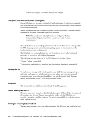 system can change it to work for their system settings.




Set Up the Oracle Workflow Business Event System
                  Oracle XML Gateway leverages the Oracle Workflow Business Event System to publish
                  and subscribe to application business events of interest to automatically trigger message
                  creation or consumption.
                  Seeded business events and event subscriptions to send outbound or consume inbound
                  messages are delivered for all Oracle pre-built messages.

                           Note: The seeded event subscriptions can be configured during
                           implementation to perform activities to address specific business
                           requirements.


                  The XML Gateway Execution Engine interfaces with Oracle Workflow to actively notify
                  the XML Gateway system administrator regarding system or process errors, or the
                  trading partner contact for data errors.
                  The XML Gateway system administrator has the option to "retry" failed outbound
                  processes, or "reprocess" failed inbound processes.
                  The following function is internal to the XML Gateway Execution Engine:
                  Validate Trading Partner/Hub
                  Verify that the trading partner is defined and the required documents are enabled.


Message Set Up
                  To implement a message with a trading partner, use XML Gateway message set up to
                  define the trading partner or hub, code conversion values, and internal to external
                  transaction name cross references. In addition, you can identify the XML Gateway
                  system administrator to notify for system or process errors.


Installation
                  This functionality is available as part of Oracle Order Management.

Loading of Message Map and DTD
                  Oracle message maps are delivered and installed as a part of Oracle Order Management
                  file structure and schema. They are automatically loaded into the XML Gateway
                  repository using the LoadMap program. The reports are available to verify the success
                  of the loading process.

Enabling and Consuming the Business Event
                  The necessary business events and subscriptions are also delivered and installed as part




4-6    Oracle Order Management Open Interfaces, API, & Electronic Messaging Guide
 