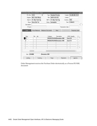 Order Management receives the Purchase Order electronically as a Process PO XML
                  document




4-12    Oracle Order Management Open Interfaces, API, & Electronic Messaging Guide
 