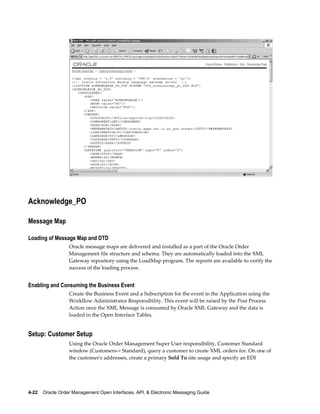Acknowledge_PO

Message Map

Loading of Message Map and DTD
                  Oracle message maps are delivered and installed as a part of the Oracle Order
                  Management file structure and schema. They are automatically loaded into the XML
                  Gateway repository using the LoadMap program. The reports are available to verify the
                  success of the loading process.


Enabling and Consuming the Business Event
                  Create the Business Event and a Subscription for the event in the Application using the
                  Workflow Administrator Responsibility. This event will be raised by the Post Process
                  Action once the XML Message is consumed by Oracle XML Gateway and the data is
                  loaded in the Open Interface Tables.


Setup: Customer Setup
                  Using the Oracle Order Management Super User responsibility, Customer Standard
                  window (Customers-> Standard), query a customer to create XML orders for. On one of
                  the customer's addresses, create a primary Sold To site usage and specify an EDI




4-22    Oracle Order Management Open Interfaces, API, & Electronic Messaging Guide
 