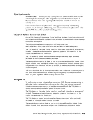 Define Code Conversion
                 With Oracle XML Gateway, you may identify the cross reference of an Oracle code to
                 something that is meaningful to the recipient or vice versa. Common examples of
                 Oracle e-Business Suite codes requiring code conversion are units of measure and
                 currency code.
                 Code conversion values may be defined to be applied universally for all trading
                 partners and all messages. Additionally, code conversion values may be defined for a
                 specific XML standard or specific to a trading partner.


Setup Oracle Workflow Business Event System
                 Oracle XML Gateway leverages the Oracle Workflow Business Event System to publish
                 and subscribe to application business events of interest to automatically trigger message
                 creation or consumption.
                 The following seeded event subscription, will listen to the event
                 oracle.apps.ont.oi.po_acknowledge.create and will send the acknowledgment.
                 The XML Gateway Execution Engine interfaces with Oracle Workflow to actively notify
                 the XML Gateway system administrator regarding system or process errors, or the
                 trading partner contact for data errors.
                 The XML Gateway system administrator has the option to retry failed outbound
                 processes, or reprocess failed inbound processes.
                 The raising of this event can be done, as part of the new workflow added for the Order
                 Import Inbound flow. After Order Import (Run Order Import), finishes with the status
                 complete we will Raise event, that will be received by above workflow for creating the
                 acknowledgment.
                 The above workflow will be provided as standard flow (where the acknowledgment is
                 sent when the synchronous flow of order import completes), the user can move the
                 event and put it anywhere in their existing standard flow.


Message Set Up
                 To implement a message with a trading partner, use XML Gateway message set up to
                 define the trading partner or hub, code conversion values, and internal to external
                 transaction name cross references. In addition, you may identify the XML Gateway
                 system administrator to notify for system or process errors.
                 The XML Gateway Execution Engine interfaces with Oracle Workflow to actively notify
                 the XML Gateway system administrator regarding system or process errors, or the
                 trading partner contact for data errors.
                 The XML Gateway system administrator has the option to "retry" failed outbound
                 processes, or "reprocess" failed inbound processes.
                 The raising of this event can done, as part of the new workflow added for the Order
                 Import Inbound flow. After Order Import (Run Order Import), finish with status




                            Oracle Order Management XML Transactions: Implementation Considerations    4-25
 