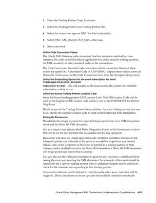 2.   Enter the Trading Partner Type, Customer.

3.   Select the Trading Partner and Trading Partner Site.

4.   Select the transaction type as 'ONT' for this functionality.

5.   Select 'ONT_3A6_OAG72_OUT_SSO' as the map.

6.   Save your work.

Define Code Conversion Values
The Oracle XML Gateway code conversion function provides a method to cross–
reference the codes defined in Oracle Applications to codes used by trading partners,
the XML standard, or other standard codes in the transactions.
The Code Conversion Standard code determines which transaction Standard these
values are applied to. A Standard Code of 'UNIVERSAL' applies these values across all
Standards. In this case run the Code Conversion form from the Navigator Setup menu.
Define the Subscribing System for the event subscription for event
'oracle.apps.ont.oi.show_so.create'
Subscriber: System - This will usually be the local system, the system on which the
subscription code is to run.
Define the Source Trading Partner Location Code
Setup the Source trading partner EDI Location Code. This EDI location Code will be
used as the Suppliers EDI Location code which is sent as the PARTNRIDX for Partner
'Ship From.'
This is as part of the Trading Partner Setup window. For each trading partner that you
have, specify the supplier location code to send on the Outbound XML transaction.
Setting Up Constraints
This details the setups required for constraint-based generation of an XML integration
event and the Show SO XML document.
You can setup a user action called 'Raise Integration Event' in the Constraints window.
This can be set for any attribute that is available and for any operation.
This action will raise the 'oracle.apps.ont.oi.xml_int.status' workflow business event.
Interested parties can subscribe to the event in a workflow to perform any desired
actions. Also, if the Customer on the order is defined as a trading partner in XML
Gateway and is enabled to receive the Show SO transaction, a Show SO XML document
will be generated and sent to that Customer.
You can also use the validation templates to perform any necessary validations before
raising the event and sending the XML document. For example, if the event should be
raised only for a specific trading partner then a validation template can be utilized to
check for the customer corresponding to that trading partner.
Constraint conditions can be defined to control exactly when your constraint will be
triggered. Those conditions can be set up such that multiple conditions need to be




            Oracle Order Management XML Transactions: Implementation Considerations    4-33
 