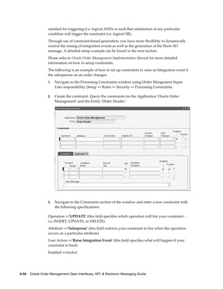 satisfied for triggering (i.e. logical AND) or such that satisfaction of any particular
                  condition will trigger the constraint (i.e. logical OR).
                  Through use of constraint-based generation, you have more flexibility to dynamically
                  control the raising of integration events as well as the generation of the Show SO
                  message. A detailed setup example can be found in the next section.
                  Please refer to Oracle Order Management Implementation Manual for more detailed
                  information on how to setup constraints.
                  The following is an example of how to set up constraints to raise an Integration event if
                  the salesperson on an order changes:
                  1.   Navigate to the Processing Constraints window using Order Mangement Super
                       User responsibility (Setup => Rules => Security => Processing Constraints.

                  2.   Create the constraint. Query the constraints for the Application 'Oracle Order
                       Management' and the Entity 'Order Header.'




                  3.   Navigate to the Constraints section of the window and enter a new constraint with
                       the following specifications:

                  Operation =>'UPDATE' (this field specifies which operation will fire your constraint…
                  i.e. INSERT, UPDATE, or DELETE)
                  Attribute =>'Salesperon' (this field restricts your constraint to fire when the operation
                  occurs on a particular attribute)
                  User Action =>'Raise Integration Event' (this field specifies what will happen if your
                  constraint is fired)
                  Enabled =>checked




4-34    Oracle Order Management Open Interfaces, API, & Electronic Messaging Guide
 