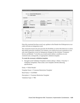 Once this constraint has been saved, any updates to the Header-level Salesperson on an
order will raise an integration event.
The constraints framework also provides the flexibility to restrict this behavior to orders
that satisfy particular conditions. For instance, you could set up your constraint so you
only raise integration events for Salesperson changes for the customer "Computer
Service and Rentals." To do this you would need to define a condition on your
constraint and, consequently, an appropriate validation template.
To create the necessary validation template:
1.   Navigate to the Validation Templates window (Setup => Rules => Security =>
     Validation Templates). Then create a new template with the following
     specifications:

Entity => 'Order Header'
Template Name => 'Customer Restricition Template'
Short Name => 'CUSTRES'
Description => 'Customer Restriction Template'
Validation Type => 'TBL'




            Oracle Order Management XML Transactions: Implementation Considerations    4-35
 