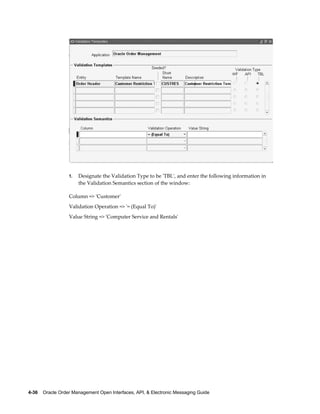 1.   Designate the Validation Type to be 'TBL', and enter the following information in
                       the Validation Semantics section of the window:

                  Column => 'Customer'
                  Validation Operation => '= (Equal To)'
                  Value String => 'Computer Service and Rentals'




4-36    Oracle Order Management Open Interfaces, API, & Electronic Messaging Guide
 