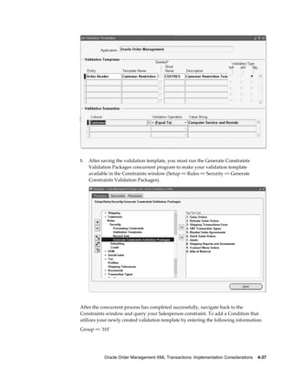 1.   After saving the validation template, you must run the Generate Constraints
     Validation Packages concurrent program to make your validation template
     available in the Constraints window (Setup => Rules => Security => Generate
     Constraints Validation Packages).




After the concurrent process has completed successfully, navigate back to the
Constraints window and query your Salesperson constraint. To add a Condition that
utilizes your newly created validation template by entering the following information:
Group => '101'




            Oracle Order Management XML Transactions: Implementation Considerations    4-37
 