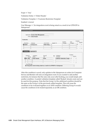 Scope => 'Any'
                  Validation Entity => 'Order Header'
                  Validation Template => 'Customer Restriction Template'
                  Enabled =>checked
                  User Message => 'An integration event is being raised as a result of an UPDATE to
                  Salesperson'




                  After this condition is saved, only updates to the Salesperson on orders for Computer
                  Service and Rentals will raise an integration event. If you wanted to add another
                  restriction, for instance that the raise only occur after booking, you would simply add
                  another condition. A seeded validation template called 'Booked' already exists and can
                  be used for this purpose. Note that the Group # of the additional condition should be
                  the same as the Group # of the previously added template. This will cause the
                  conditions to be evaluated together as an AND condition. Differing Group #s would
                  cause the conditions to be treated separately as an OR condition.




4-38    Oracle Order Management Open Interfaces, API, & Electronic Messaging Guide
 