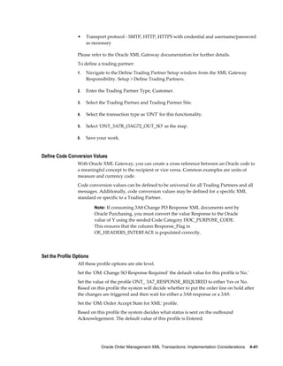 •    Transport protocol - SMTP, HTTP, HTTPS with credential and username/password
                      as necessary

                 Please refer to the Oracle XML Gateway documentation for further details.
                 To define a trading partner:
                 1.   Navigate to the Define Trading Partner Setup window from the XML Gateway
                      Responsibility. Setup > Define Trading Partners.

                 2.   Enter the Trading Partner Type, Customer.

                 3.   Select the Trading Partner and Trading Partner Site.

                 4.   Select the transaction type as 'ONT' for this functionality.

                 5.   Select 'ONT_3A7R_OAG72_OUT_SO' as the map.

                 6.   Save your work.


Define Code Conversion Values
                 With Oracle XML Gateway, you can create a cross reference between an Oracle code to
                 a meaningful concept to the recipient or vice versa. Common examples are units of
                 measure and currency code.
                 Code conversion values can be defined to be universal for all Trading Partners and all
                 messages. Additionally, code conversion values may be defined for a specific XML
                 standard or specific to a Trading Partner.

                          Note: If consuming 3A8 Change PO Response XML documents sent by
                          Oracle Purchasing, you must convert the value Response to the Oracle
                          value of Y using the seeded Code Category DOC_PURPOSE_CODE.
                          This ensures that the column Response_Flag in
                          OE_HEADERS_INTERFACE is populated correctly.




Set the Profile Options
                 All these profile options are site level.
                 Set the 'OM: Change SO Response Required' the default value for this profile is No.'
                 Set the value of the profile ONT_ 3A7_RESPONSE_REQUIRED to either Yes or No.
                 Based on this profile the system will decide whether to put the order line on hold after
                 the changes are triggered and then wait for either a 3A8 response or a 3A9.
                 Set the 'OM: Order Accept State for XML' profile.
                 Based on this profile the system decides what status is sent on the outbound
                 Acknowlegement. The default value of this profile is Entered.




                             Oracle Order Management XML Transactions: Implementation Considerations    4-41
 